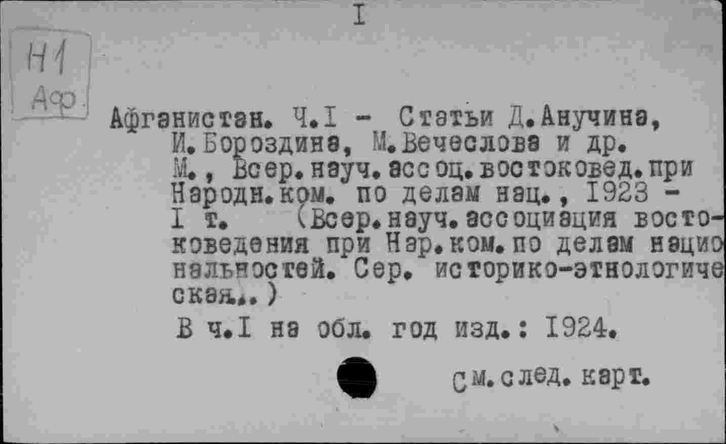 ﻿I
■ Афганистан. Ч.І - Статьи Д.Анучина, И.Бороздина, М.Вечеслова и др. М., Веер. науч, асе оц. востоковед, при Народи.ком. по делам нац., 1923 -I т. (Веер. науч, ассоциация в ос то коведения при Нар.ком.по делам наци наявностей. Сер. историко-этнологич скан... )
В Ч.І на обл. год изд.: 1924.
ф СМ. с лед. карт.